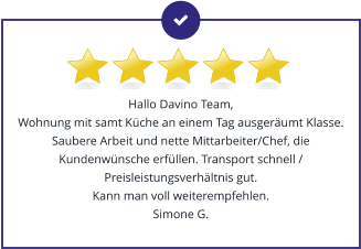 Hallo Davino Team, Wohnung mit samt Küche an einem Tag ausgeräumt Klasse. Saubere Arbeit und nette Mittarbeiter/Chef, die Kundenwünsche erfüllen. Transport schnell / Preisleistungsverhältnis gut.  Kann man voll weiterempfehlen. Simone G.